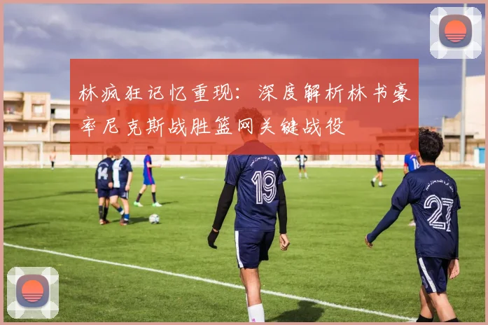 林疯狂记忆重现:深度解析林书豪率尼克斯战胜篮网关键战役