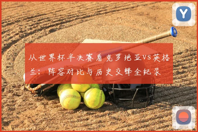 从世界杯半决赛看克罗地亚vs英格兰：阵容对比与历史交锋全纪录