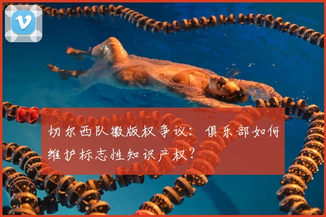 切尔西队徽版权争议:俱乐部如何维护标志性知识产权?