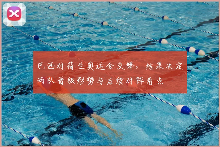 巴西对荷兰奥运会交锋，结果决定两队晋级形势与后续对阵看点