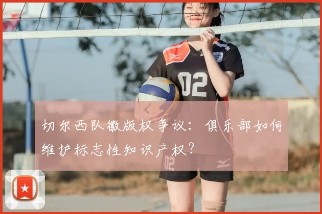 切尔西队徽版权争议:俱乐部如何维护标志性知识产权?