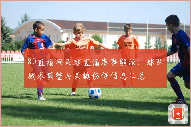 80直播网足球直播赛事解读：球队战术调整与关键伤停信息汇总