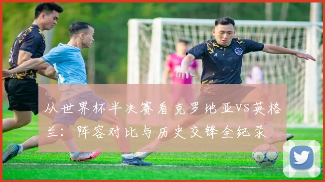 从世界杯半决赛看克罗地亚vs英格兰：阵容对比与历史交锋全纪录