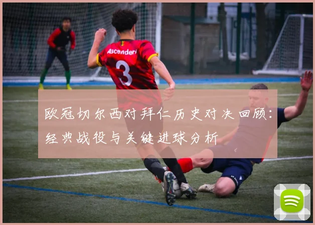 欧冠切尔西对拜仁历史对决回顾：经典战役与关键进球分析