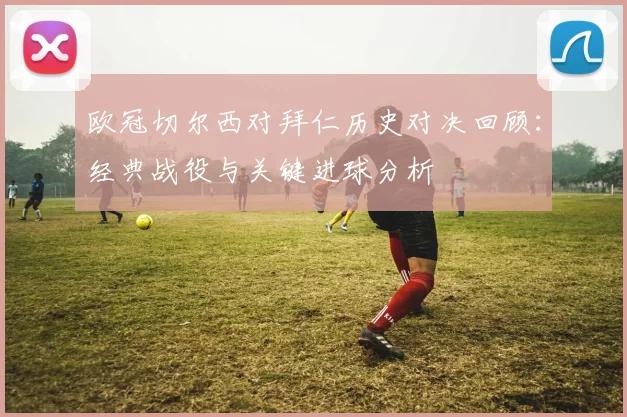 欧冠切尔西对拜仁历史对决回顾：经典战役与关键进球分析